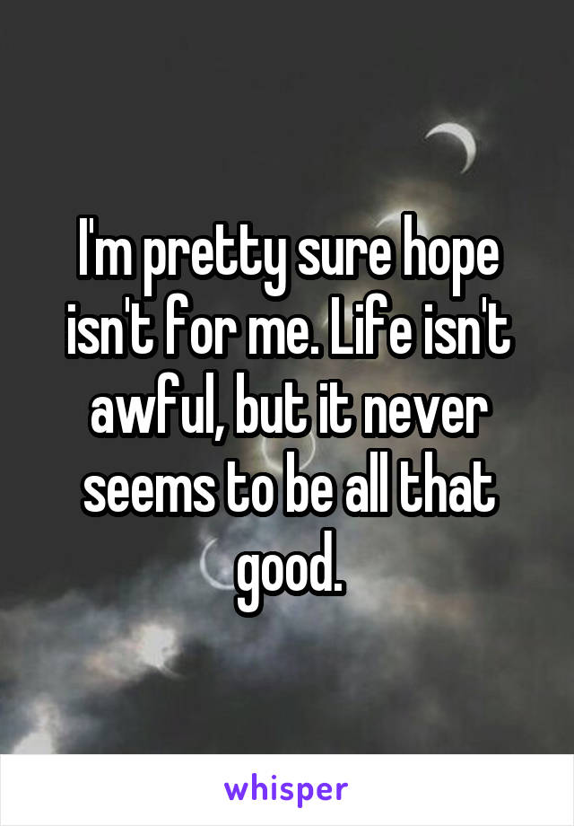 I'm pretty sure hope isn't for me. Life isn't awful, but it never seems to be all that good.