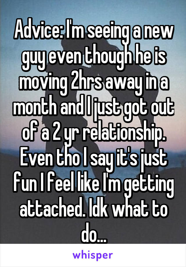 Advice: I'm seeing a new guy even though he is moving 2hrs away in a month and I just got out of a 2 yr relationship. Even tho I say it's just fun I feel like I'm getting attached. Idk what to do...