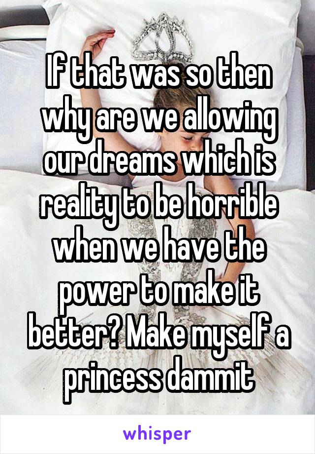 If that was so then why are we allowing our dreams which is reality to be horrible when we have the power to make it better? Make myself a princess dammit