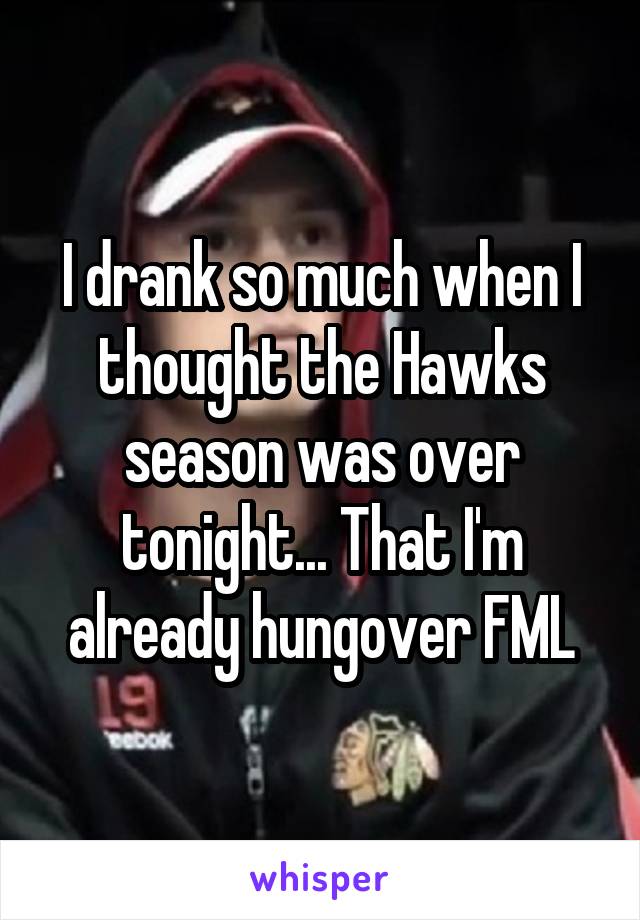 I drank so much when I thought the Hawks season was over tonight... That I'm already hungover FML