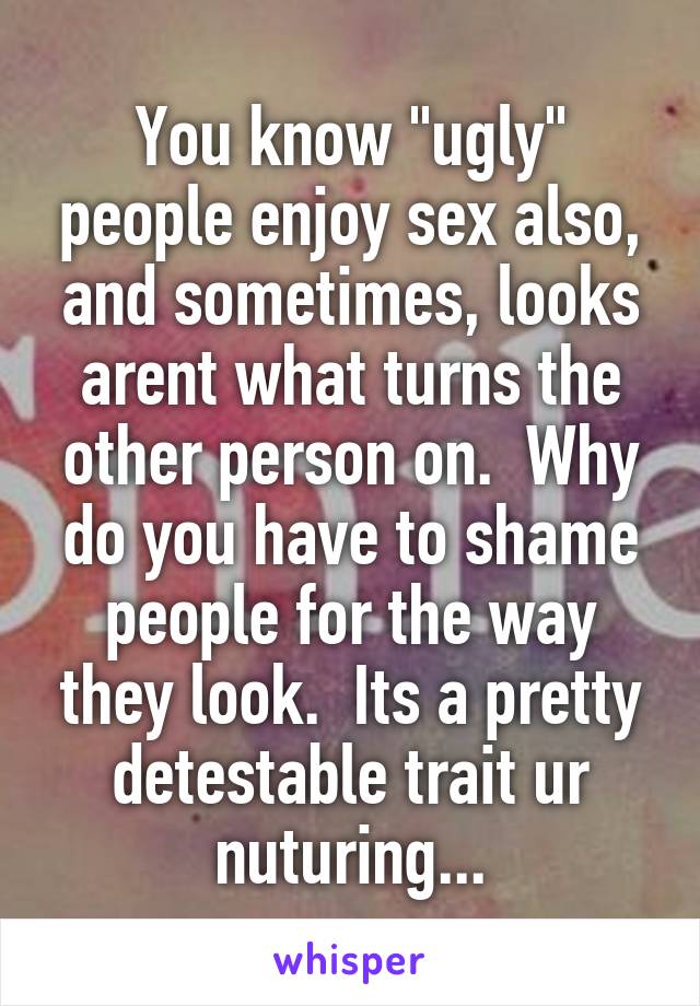 You know "ugly" people enjoy sex also, and sometimes, looks arent what turns the other person on.  Why do you have to shame people for the way they look.  Its a pretty detestable trait ur nuturing...