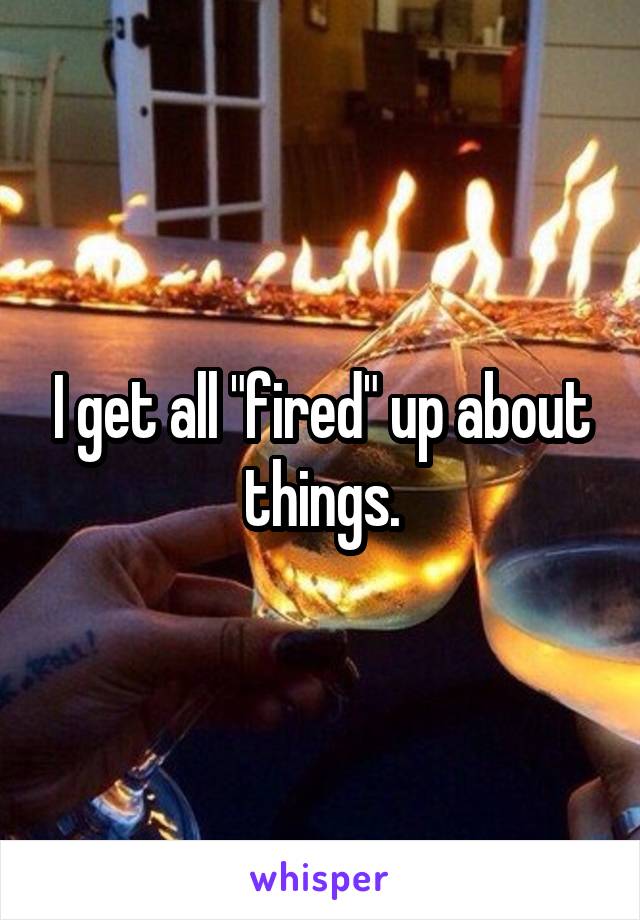 I get all "fired" up about things.