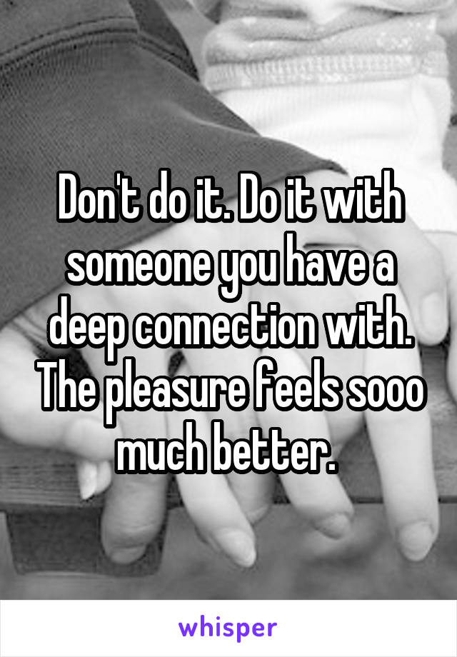 Don't do it. Do it with someone you have a deep connection with. The pleasure feels sooo much better. 