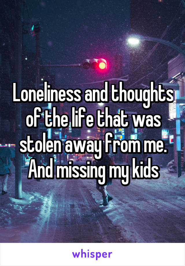 Loneliness and thoughts of the life that was stolen away from me. And missing my kids