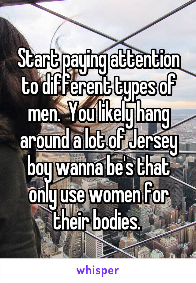 Start paying attention to different types of men.  You likely hang around a lot of Jersey boy wanna be's that only use women for their bodies. 