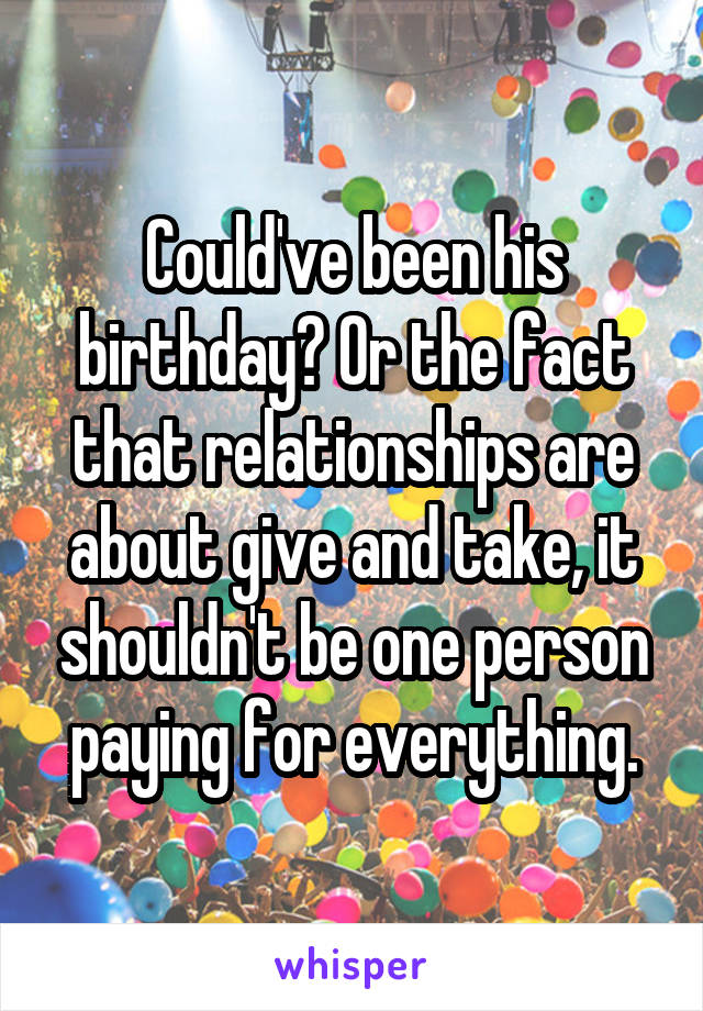 Could've been his birthday? Or the fact that relationships are about give and take, it shouldn't be one person paying for everything.