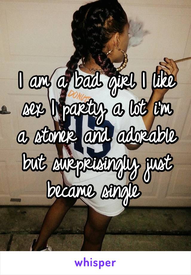 I am a bad girl I like sex I party a lot i'm a stoner and adorable but surprisingly just became single 