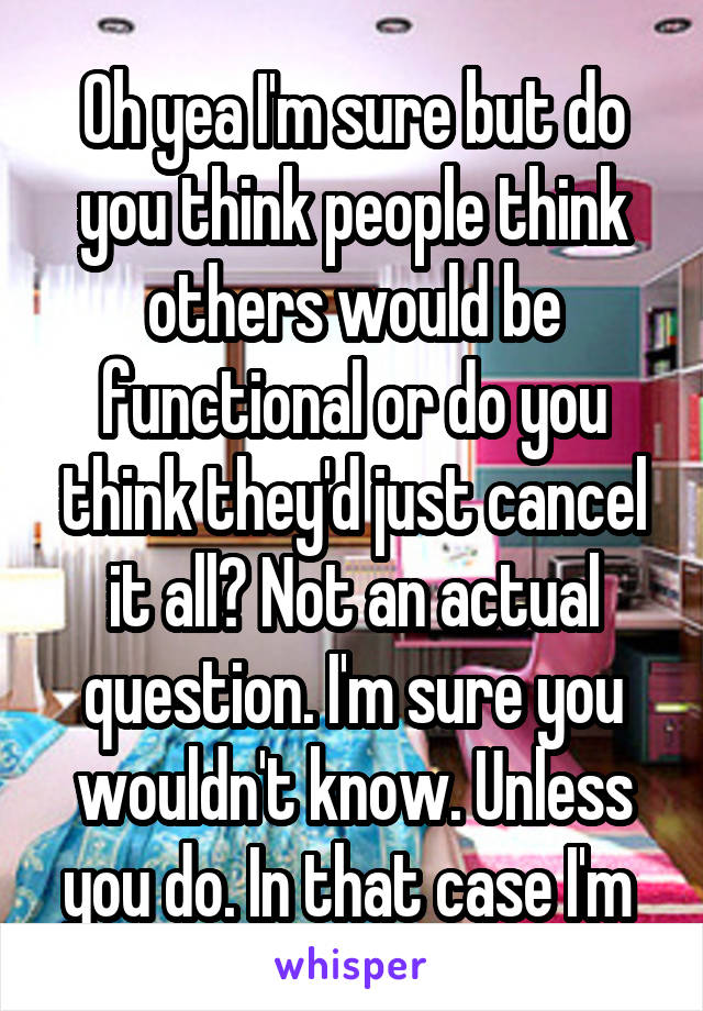 Oh yea I'm sure but do you think people think others would be functional or do you think they'd just cancel it all? Not an actual question. I'm sure you wouldn't know. Unless you do. In that case I'm 