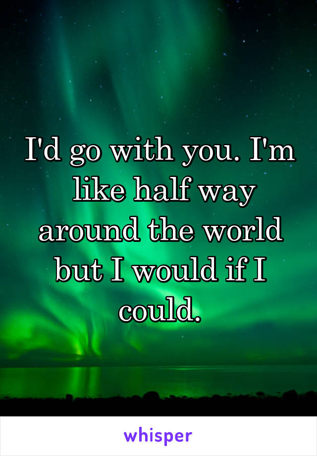 I'd go with you. I'm  like half way around the world but I would if I could.