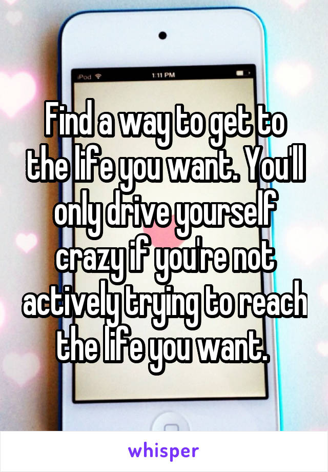 Find a way to get to the life you want. You'll only drive yourself crazy if you're not actively trying to reach the life you want. 