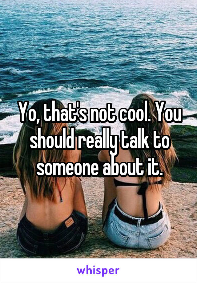 Yo, that's not cool. You should really talk to someone about it.