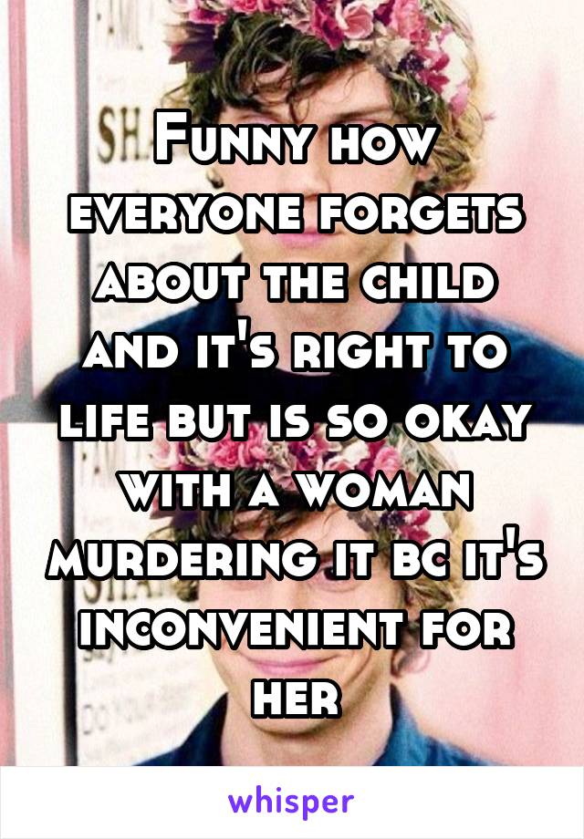 Funny how everyone forgets about the child and it's right to life but is so okay with a woman murdering it bc it's inconvenient for her