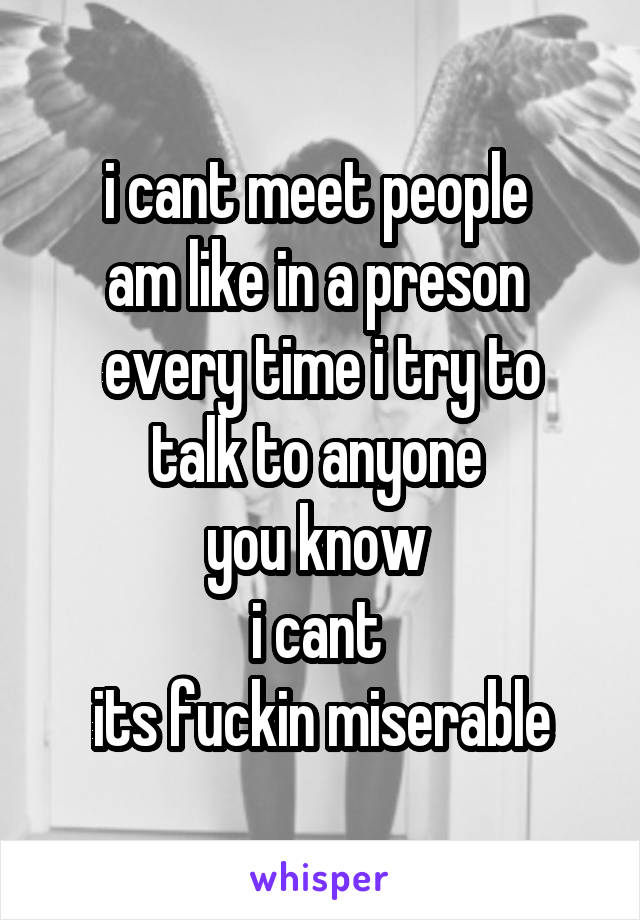 i cant meet people 
am like in a preson 
every time i try to talk to anyone 
you know 
i cant 
its fuckin miserable