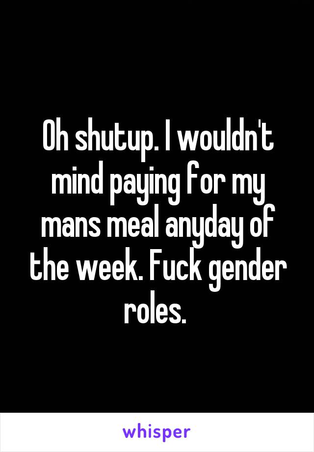 Oh shutup. I wouldn't mind paying for my mans meal anyday of the week. Fuck gender roles. 