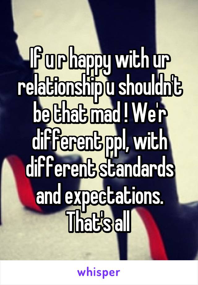 If u r happy with ur relationship u shouldn't be that mad ! We'r different ppl, with different standards and expectations. That's all 