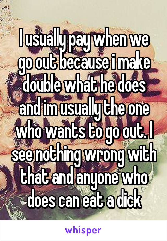 I usually pay when we go out because i make double what he does and im usually the one who wants to go out. I see nothing wrong with that and anyone who does can eat a dick