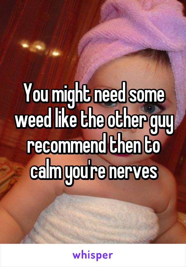 You might need some weed like the other guy recommend then to calm you're nerves