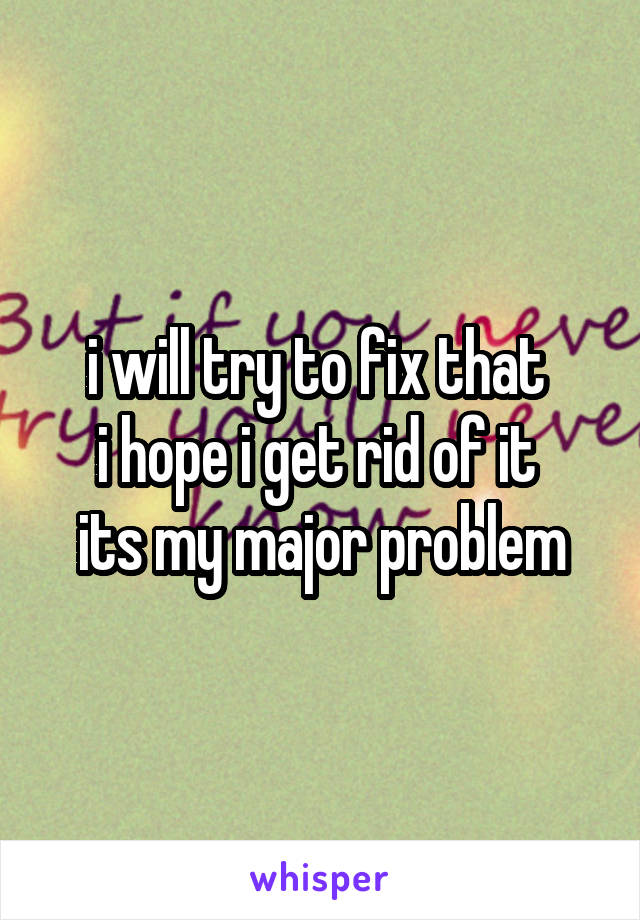 i will try to fix that 
i hope i get rid of it 
its my major problem