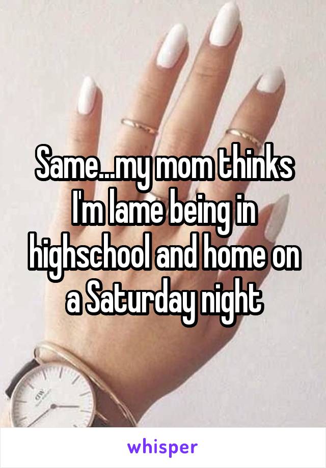 Same...my mom thinks I'm lame being in highschool and home on a Saturday night