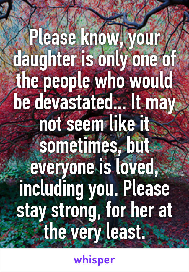 Please know, your daughter is only one of the people who would be devastated... It may not seem like it sometimes, but everyone is loved, including you. Please stay strong, for her at the very least.