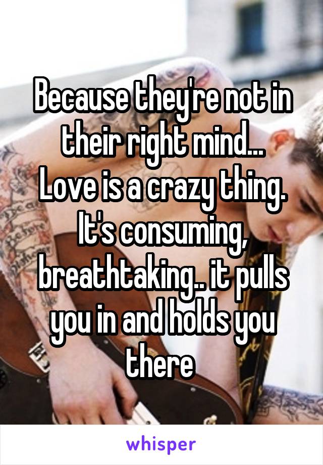 Because they're not in their right mind...
Love is a crazy thing. It's consuming, breathtaking.. it pulls you in and holds you there 