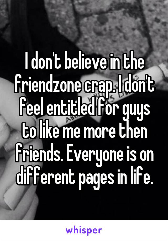 I don't believe in the friendzone crap. I don't feel entitled for guys to like me more then friends. Everyone is on different pages in life.