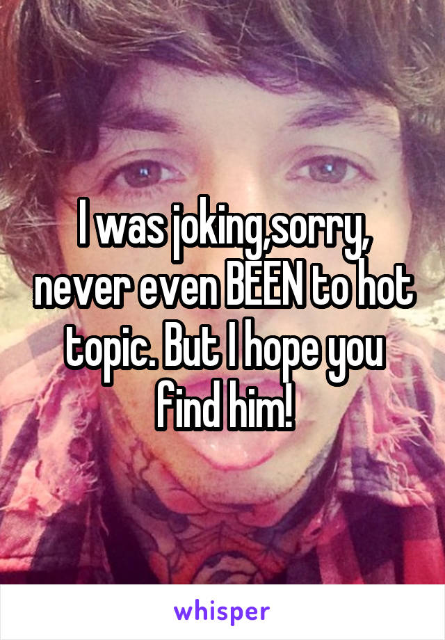 I was joking,sorry, never even BEEN to hot topic. But I hope you find him!