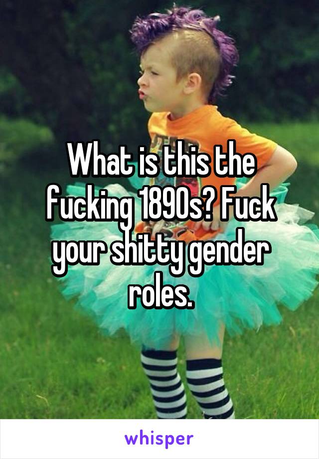 What is this the fucking 1890s? Fuck your shitty gender roles.