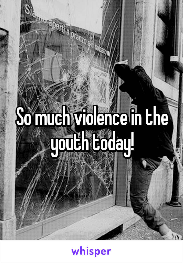 So much violence in the youth today!