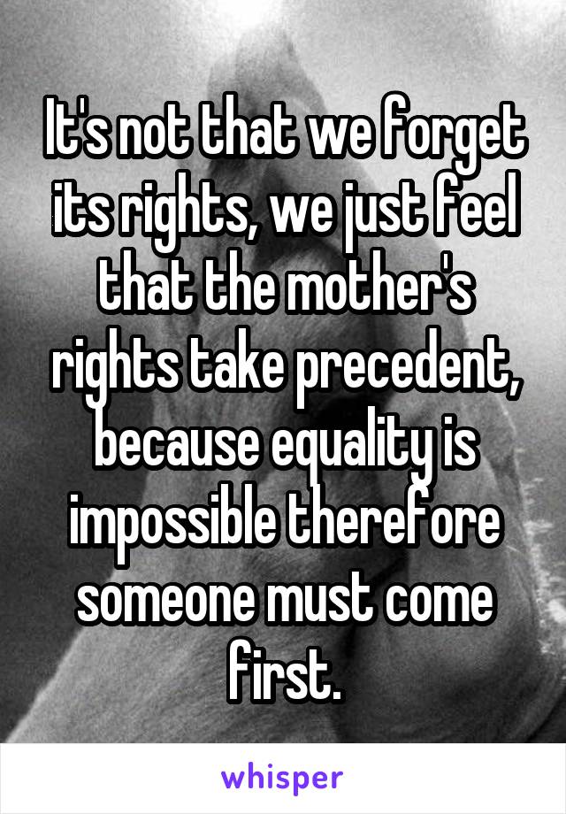 It's not that we forget its rights, we just feel that the mother's rights take precedent, because equality is impossible therefore someone must come first.