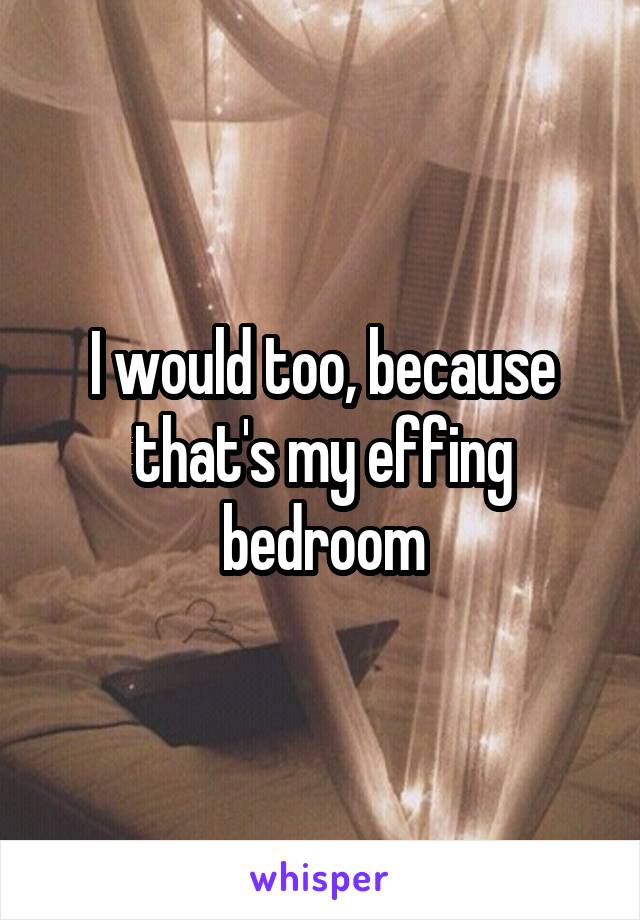 I would too, because that's my effing bedroom