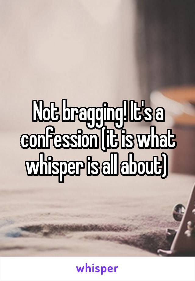 Not bragging! It's a confession (it is what whisper is all about) 