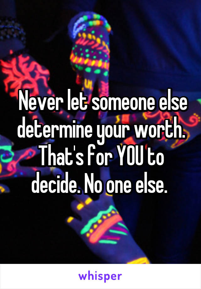  Never let someone else determine your worth. That's for YOU to decide. No one else. 