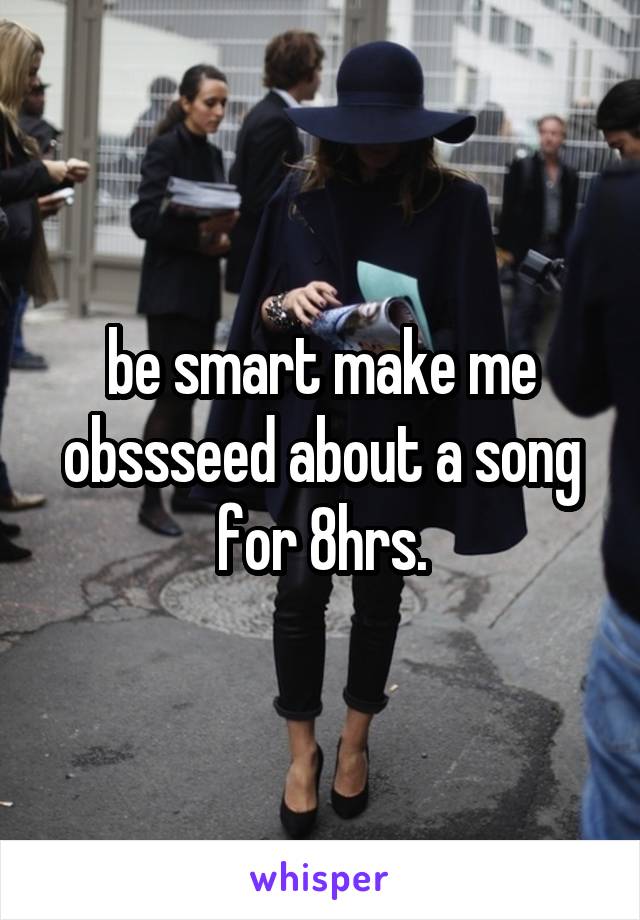 be smart make me obssseed about a song for 8hrs.
