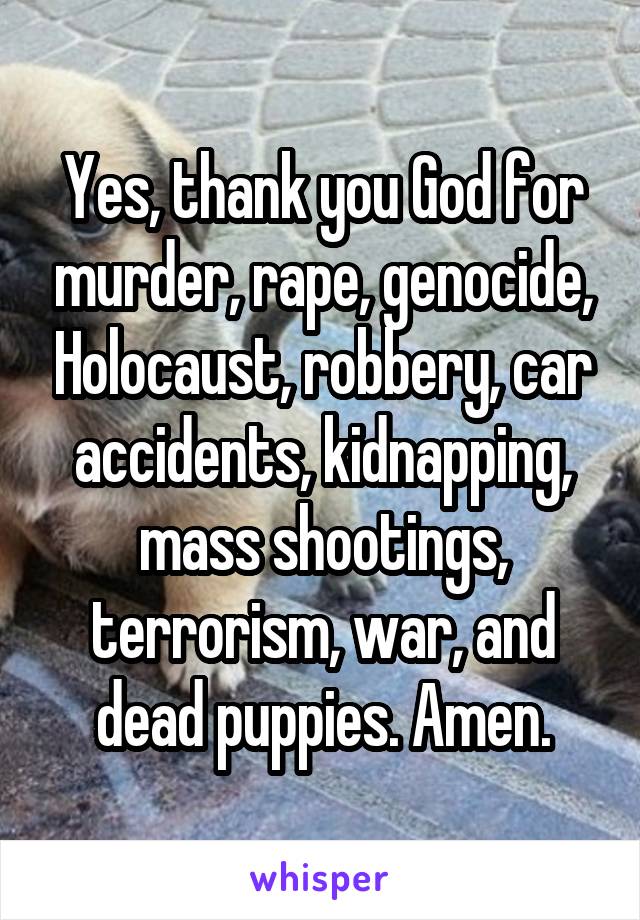 Yes, thank you God for murder, rape, genocide, Holocaust, robbery, car accidents, kidnapping, mass shootings, terrorism, war, and dead puppies. Amen.