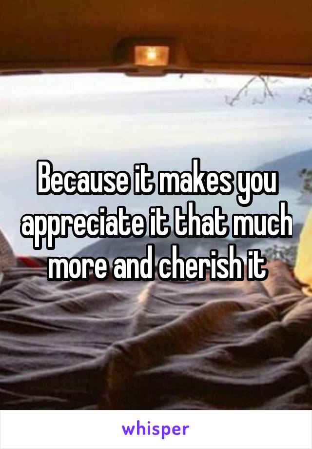 Because it makes you appreciate it that much more and cherish it