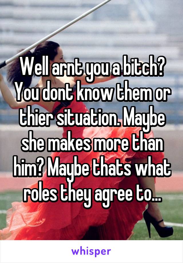 Well arnt you a bitch? You dont know them or thier situation. Maybe she makes more than him? Maybe thats what roles they agree to...