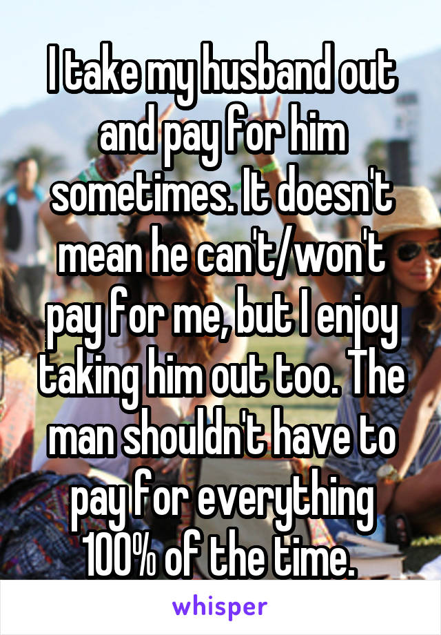 I take my husband out and pay for him sometimes. It doesn't mean he can't/won't pay for me, but I enjoy taking him out too. The man shouldn't have to pay for everything 100% of the time. 