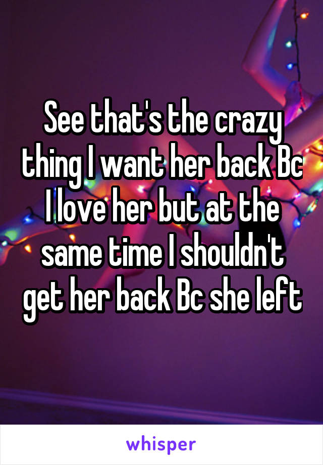 See that's the crazy thing I want her back Bc I love her but at the same time I shouldn't get her back Bc she left 