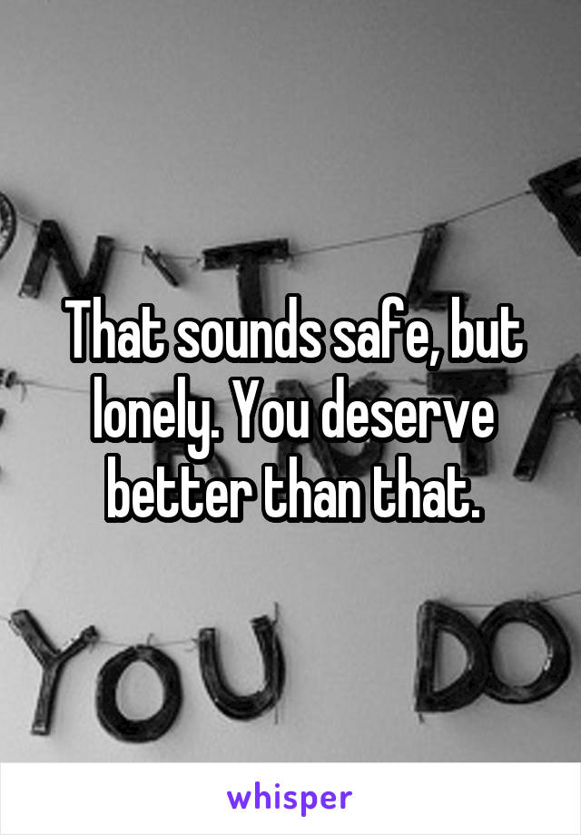 That sounds safe, but lonely. You deserve better than that.