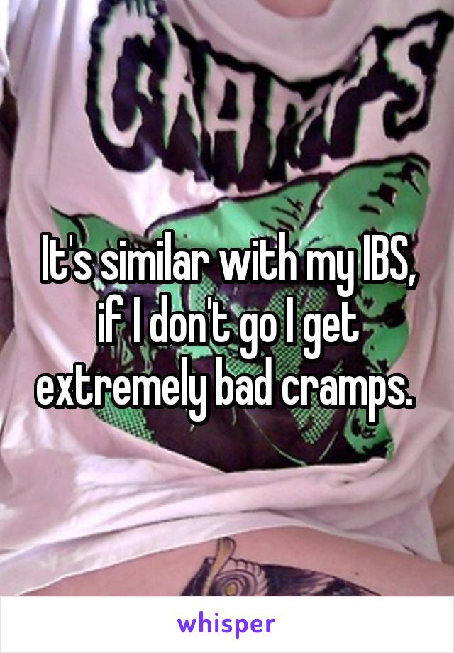 It's similar with my IBS, if I don't go I get extremely bad cramps. 