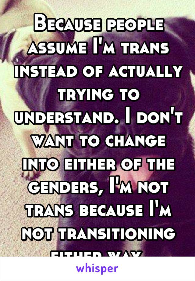 Because people assume I'm trans instead of actually trying to understand. I don't want to change into either of the genders, I'm not trans because I'm not transitioning either way.