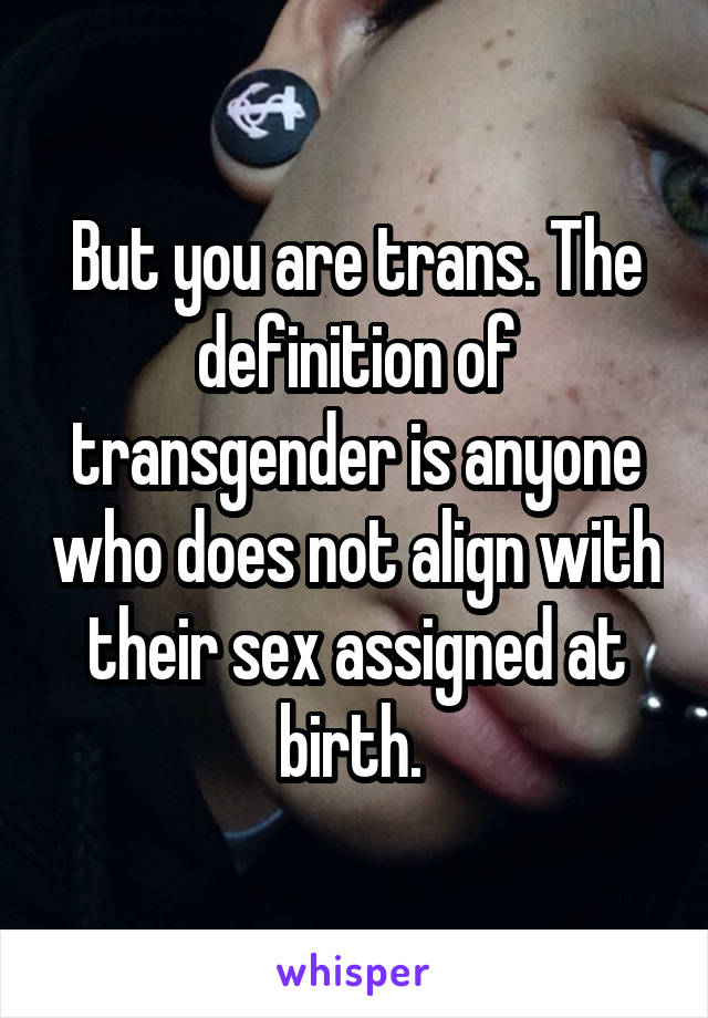 But you are trans. The definition of transgender is anyone who does not align with their sex assigned at birth. 