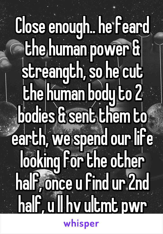 Close enough.. he feard the human power & streangth, so he cut the human body to 2 bodies & sent them to earth, we spend our life looking for the other half, once u find ur 2nd half, u ll hv ultmt pwr