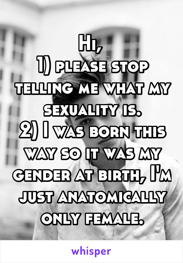 Hi, 
1) please stop telling me what my sexuality is.
2) I was born this way so it was my gender at birth, I'm just anatomically only female.