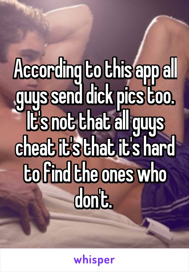 According to this app all guys send dick pics too. It's not that all guys cheat it's that it's hard to find the ones who don't. 