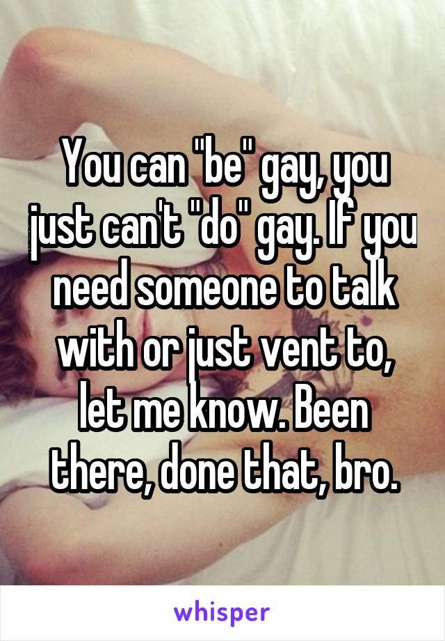 You can "be" gay, you just can't "do" gay. If you need someone to talk with or just vent to, let me know. Been there, done that, bro.