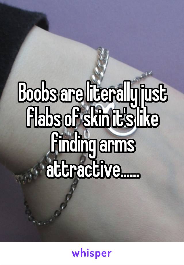 Boobs are literally just flabs of skin it's like finding arms attractive......