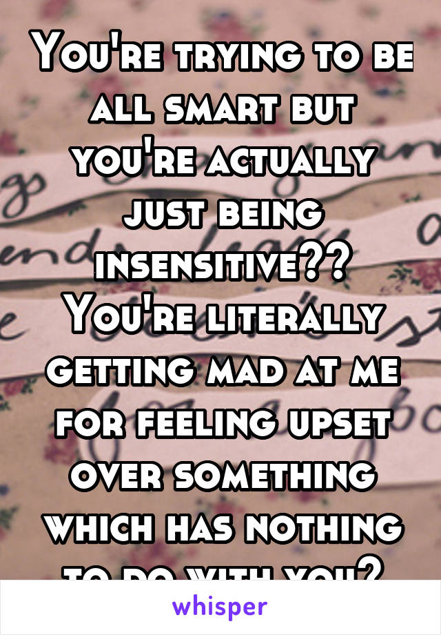 You're trying to be all smart but you're actually just being insensitive?? You're literally getting mad at me for feeling upset over something which has nothing to do with you?