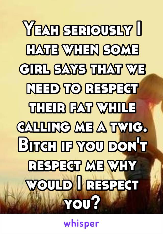 Yeah seriously I hate when some girl says that we need to respect their fat while calling me a twig. Bitch if you don't respect me why would I respect you?